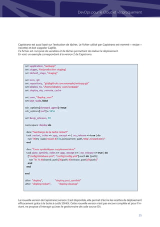 25
DevOps pour le Cloud et réciproquement
Capistrano est aussi basé sur l’exécution de tâches. Le fichier utilisé par Capistrano est nommé « recipe »
(recette) et doit s’appeler Capfile.
Ce fichier est composé de variables et de tâches permettant de réaliser le déploiement.
En voici un exemple correspondant à la version 2 de Capistrano.
La nouvelle version de Capistrano (version 3) est disponible, elle permet d’écrire les recettes de déploiement
efficacement grâce à la boite à outils SSHKit. Cette nouvelle version n’est pas encore complète et pour l’in-
stant, ne propose d’interagir qu’avec le gestionnaire de code source Git.
 