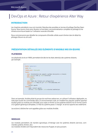 26
DevOps et Azure : Retour d’expérience Alter Way
Introduction
Les chapitres précédents nous ont montrés l’étendue des possibles en termes d’outillage DevOps Open
Source. Nous avons choisi pour illustrer ce livre blanc une automatisation complète du pilotage d’une
infrastructure Azure basée sur l’utilisation avancée d’Ansible.
Nous commencerons par détailler les composants d’Ansible utilisés avant d’entrer dans le détail du
pilotage d’Azure via cet outil.
Présentation détaillée des éléments d’Ansible mis en œuvre
Les playbooks écrits en YAML permettent de décrire les états attendus des systèmes distants,
par exemple :
Les modules permettent, de manière agnostique, d’interagir avec les systèmes distants (services, com-
mandes système, fichiers, etc).
Les modules Ansible sont l’équivalent des ressources Puppet, en plus puissant.
Dans cet exemple, Ansible pilote le groupe de machines webservers, en utilisant l’utilisateur deployadm, en
exécutant toutes les commandes dans un environnement sudo, en installant les paquets système apache2
et php5 grâce au module yum d’Ansible, puis copie un fichier sur les systèmes distants mis en forme à partir
d’un gabarit générique (template). Si l’état du système passe à “changé”, le service apache sera redémarré.
Les actions à déclencher sont appelées grâce aux modules Ansible.
Playbooks
Modules
 
