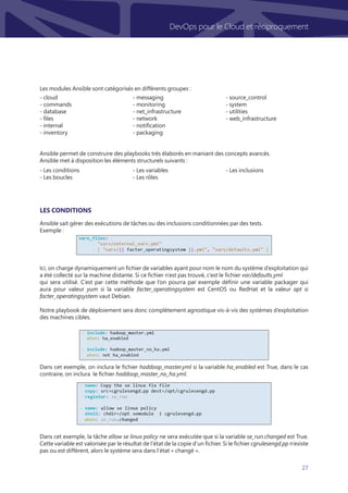 27
DevOps pour le Cloud et réciproquement
Les modules Ansible sont catégorisés en différents groupes :
Ansible permet de construire des playbooks très élaborés en maniant des concepts avancés.
Ansible met à disposition les éléments structurels suivants :
		
Ansible sait gérer des exécutions de tâches ou des inclusions conditionnées par des tests.
Exemple :
Ici, on charge dynamiquement un fichier de variables ayant pour nom le nom du système d’exploitation qui
a été collecté sur la machine distante. Si ce fichier n’est pas trouvé, c’est le fichier var/defaults.yml
qui sera utilisé. C’est par cette méthode que l’on pourra par exemple définir une variable packager qui
aura pour valeur yum si la variable facter_operatingsystem est CentOS ou RedHat et la valeur apt si
facter_operatingsystem vaut Debian.
Notre playbook de déploiement sera donc complètement agnostique vis-à-vis des systèmes d’exploitation
des machines cibles.
Dans cet exemple, on inclura le fichier haddoop_master.yml si la variable ha_enabled est True, dans le cas
contraire, on inclura le fichier haddoop_master_no_ha.yml.
Dans cet exemple, la tâche allow se linux policy ne sera exécutée que si la variable se_run.changed est True.
Cette variable est valorisée par le résultat de l’état de la copie d’un fichier. Si le fichier cgrulesengd.pp n’existe
pas ou est différent, alors le système sera dans l’état « changé ».
Les conditions
- cloud
- commands
- database
- files
- internal
- inventory
- messaging
- monitoring
- net_infrastructure
- network
- notification
- packaging
- source_control
- system
- utilities
- web_infrastructure
- Les conditions
- Les boucles
- Les variables
- Les rôles
- Les inclusions
 