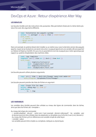 28
Les boucles Ansible sont des instructions très puissantes. Elles permettent d’exécuter la même tâche plu-
sieurs fois avec des arguments différents.
Les variables dans Ansible peuvent être utilisées au niveau des lignes de commande, dans les tâches,
ainsi que dans les fichiers de « template ».
Au niveau de la ligne de commande :
• ansible-playbook site.yml --extra-vars=”user=example domain=alterway.fr”. les variables user
et domain pourront être utilisées dans les playbooks ou templates sous la forme {{ user }} et {{ domain }}
Au niveau des fichiers yml on référencera une variable simple de cette façon
• variable : valeur
Les variables peuvent être simples ou complexes, statiques ou dynamiques.
Dans cet exemple, le système distant doit installer ou se mettre à jour avec la dernière version des paquets
apache, mysql-server et php5 en une seule instruction. Le paquet apache est une variable, elle sera apache2
sur Debian et httpd sur CentOS. On aura mis en paramètre le nom de ce paquet pour rester agnostique par
rapport au système d’exploitation des machines cibles.
Les boucles peuvent utiliser plusieurs arguments.
Les boucles peuvent prendre des listes de fichiers en argument
Les boucles
Les variables
DevOps et Azure : Retour d’expérience Alter Way
 