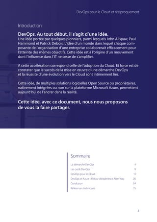 3
DevOps pour le Cloud et réciproquement
Introduction
DevOps. Au tout début, il s’agit d’une idée.
Une idée portée par quelques pionniers, parmi lesquels John Allspaw, Paul
Hammond et Patrick Debois. L’idée d’un monde dans lequel chaque com-
posante de l’organisation d’une entreprise collaborerait efficacement pour
l’atteinte des mêmes objectifs. Cette idée est à l’origine d’un mouvement
dont l’influence dans l’IT ne cesse de s’amplifier.
A cette accélération correspond celle de l’adoption du Cloud. Et force est de
constater que le succès de la mise en œuvre d’une démarche DevOps
et la réussite d’une évolution vers le Cloud sont intimement liés.
Cette idée, de multiples solutions logicielles Open Source ou propriétaires,
nativement intégrées ou non sur la plateforme Microsoft Azure, permettent
aujourd’hui de l’ancrer dans la réalité.
Cette idée, avec ce document, nous nous proposons
de vous la faire partager.
Sommaire
La démarche DevOps	 4
Les outils DevOps	 9
DevOps pour le Cloud	 13
DevOps et Azure : Retour d’expérience Alter Way	 26
Conclusion	34
Références techniques	 35
DevOps pour le Cloud et réciproquement
 