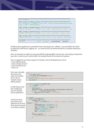 31
DevOps pour le Cloud et réciproquement
Ansible propose également la possibilité d’avoir des plugins de « callback » qui permettent de mettre
en place des notifications, logging, etc... au niveau de tous les déclenchements ou résultats d’exécution
d’Ansible.
Dans cet exemple, la création du groupe d’affinité awdevopsaffg1 n’échoue pas, mais indique simplement
que celui-ci existe et qu’il va être utilisé. Cet exemple illustre la ré-entrance du système.
 
Dans ce playbook nous faisons appel à 4 modules custom développés pour Azure :
• azure_affinity_group
• azure_storage_account
• azure_hosted_service
• azure_vm
L’API Azure étant
asynchrone nous
attendons la fin de la
tâche avant de passer
à une tâche suivante.
Le SDK d’Azure doit
être installé pour
pouvoir interagir
avec la plateforme.
Voici, pour exemple,
des sections de
code commentées
de l’un de ces
modules (azure_
affinity_group)
 