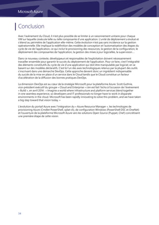 34
Conclusion
Avec l’avènement du Cloud, il n’est plus possible de se limiter à un raisonnement unitaire pour chaque
VM sur laquelle s’exécute telle ou telle composante d’une application. L’unité de déploiement a évolué et
s’étend au périmètre de l’application elle-même. Cette évolution n’est pas sans incidence sur la gestion
opérationnelle. Elle implique la redéfinition des modèles de conception et l’automatisation des étapes du
cycle de vie de l’application, ce qui inclut le provisioning des ressources, la gestion de la configuration, le
déploiement des composantes de l’application, la gestion des mises à jour logicielles, la supervision….
Dans ce nouveau contexte, développeurs et responsables de l’exploitation doivent nécessairement
travailler ensemble pour garantir le succès du déploiement de l’application. Pour ce faire, c’est l’intégralité
des éléments constitutifs du cycle de vie d’une application qui doit être manipulable par logiciel, en se
basant sur des modèles déclaratifs. C’est là l’un des axes technologiques retenus par la plupart des outils
s’inscrivant dans une démarche DevOps. Cette approche devient donc un ingrédient indispensable
du succès de la mise en place d’un service dans le Cloud tandis que le Cloud constitue un facteur
d’accélération de la diffusion des bonnes pratiques DevOps.
La dimension DevOps est au cœur de la stratégie Microsoft pour la plateforme Azure. Scott Guthrie,
vice-président exécutif du groupe « Cloud and Enterprise » s’en est fait l’écho à l’occasion de l’évènement
« Build », en avril 2014 : « Imagine a world where infrastructure and platform services blend together
in one seamless experience, so developers and IT professionals no longer have to work in disparate
environments in the cloud. Microsoft has been rapidly innovating to solve this problem, and we have taken
a big step toward that vision today. »
L’évolution du portail Azure avec l’intégration du « Azure Resource Manager », les technologies de
provisioning Azure (Cmdlet PowerShell, xplat-cli), de configuration Windows (PowerShell DSC et OneNet)
et l’ouverture de la plateforme Microsoft Azure vers les solutions Open Source (Puppet, Chef) concrétisent
une première étape de cette vision.
 