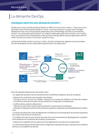 4
La démarche DevOps
Pourquoi adopter une démarche DevOps ?
DevOps est un terme inventé par Patrick Desbois en 2009. Comme il le dit lui-même : « There never was a
grand plan about thinking about DevOps as a word, I was busy working on a project which had agile
development and I was so envying these people about their methodology and I like to do something
similar in my world system administration, so I called it initially agile system administration, but it’s pretty
long. I just picked the word DevOpsDays as Dev and Ops working together because agile system adminis-
tration was also too narrow on focusing on sysadmins only. ».
La démarche DevOps est donc issue d’un constat : celui des conséquences négatives issues de la sépara-
tion des développeurs et des responsables opérationnels d’une organisation.
Parmi les obstacles fréquemment rencontrés, citons :
• La rigidité des processus liés aux transitions entre les différentes étapes du cycle de vie logiciel.
• L’absence de coordination dans la gestion des releases :
	 o Processus ad-hoc, souvent non outillés, conduisant à un manque de visibilité sur le statut de la release
	 o Insuffisance de la documentation et des artefacts de configuration et déploiement
• L’inefficacité des outils de collaboration :
	 o Manque d’outils offrant des boucles de rétroaction continue avec les utilisateurs
	 o Manque d’intégration entre les outils utilisés pour gérer les charges de travail développement et opéra-
tions
• La durée trop élevée des cycles de déploiement (insuffisance de l’automatisation de certaines opérations
qui conduit à des échecs en production)
• Les différences entre environnements de production et environnements de développement complexifi-
ant le diagnostic et la résolution des incidents de production
• L’absence de traçabilité entre le code source et le déploiement en production correspondant
• La nécessité de disposer de données et des configurations de production pour reproduire les conditions
d’erreurs sur les plateformes de tests.
 