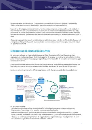 5
DevOps pour le Cloud et réciproquement
Le processus de Continuous Delivery
Ce processus se fonde sur l’approche historique de l’ALM (Application LifeCycle Management) en
regroupant de multiples pratiques destinées à apporter de la valeur en continu. La rationalisation induite
par sa mise en œuvre permet de déployer le plus fréquemment possible de nouvelles versions d’une appli-
cation ou d’un service.
L’utilisation combinée des solutions Microsoft Azure et de Visual Studio Online, grandement facilitée par
leur intégration native, est un parfait exemple d’outillage permettant de gérer ce type de processus.
Le schéma suivant représente les différentes phases et outils d’un processus de Continuous Delivery.
Ce processus englobe :
• L’intégration continue qui vise à réduire les efforts d’intégration en assurant automatiquement
la génération, l’assemblage et les tests des composants de l’application
• Le déploiement continu qui consiste à automatiser le déploiement du logiciel construit sur la plate-
forme cible (test, intégration, pré-production voire production) à chaque nouvelle génération de livrable
• Le suivi en continu du comportement de l’application sur le plan technique mais également du point
de vue de son usage afin d’améliorer l’efficacité de la solution.
L’ensemble de ces problématiques s’inscrivent dans un « Wall of Confusion » (formule d’Andrew Clay
Shafer) entre développeurs et responsables opérationnels au sein d’une organisation.
Souvent, les développeurs se concentrent sur la réponse aux exigences fonctionnelles par la production
d’un livrable, mais pas sur la maintenance de la solution en fonctionnement opérationnel. De leur côté,
pour limiter les risques de problèmes inattendus, les administrateurs système tentent d’édicter des règles
pour les déploiements qui s’avèrent être des contraintes architecturales pour le développement d’applica-
tions.
Chaque groupe optimise ce qu’il considère être son périmètre, ce qui crée des conflits. Le développeur est
à l’origine de changements, que le responsable des opérations souhaite minimiser pour réduire le risque
de dysfonctionnement.
 