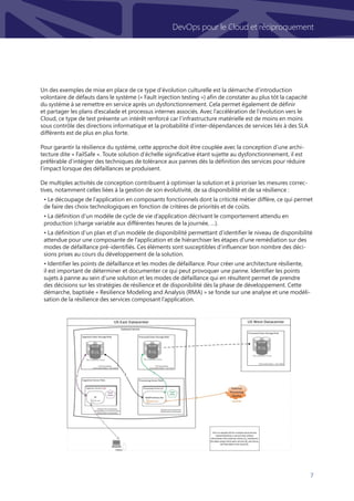7
DevOps pour le Cloud et réciproquement
Un des exemples de mise en place de ce type d’évolution culturelle est la démarche d’introduction
volontaire de défauts dans le système (« Fault injection testing ») afin de constater au plus tôt la capacité
du système à se remettre en service après un dysfonctionnement. Cela permet également de définir
et partager les plans d’escalade et processus internes associés. Avec l’accélération de l’évolution vers le
Cloud, ce type de test présente un intérêt renforcé car l’infrastructure matérielle est de moins en moins
sous contrôle des directions informatique et la probabilité d’inter-dépendances de services liés à des SLA
différents est de plus en plus forte.
Pour garantir la résilience du système, cette approche doit être couplée avec la conception d’une archi-
tecture dite « FailSafe ». Toute solution d’échelle significative étant sujette au dysfonctionnement, il est
préférable d’intégrer des techniques de tolérance aux pannes dès la définition des services pour réduire
l’impact lorsque des défaillances se produisent.
De multiples activités de conception contribuent à optimiser la solution et à prioriser les mesures correc-
tives, notamment celles liées à la gestion de son évolutivité, de sa disponibilité et de sa résilience :
• Le découpage de l’application en composants fonctionnels dont la criticité métier diffère, ce qui permet
de faire des choix technologiques en fonction de critères de priorités et de coûts.
• La définition d’un modèle de cycle de vie d’application décrivant le comportement attendu en
production (charge variable aux différentes heures de la journée, …).
• La définition d’un plan et d’un modèle de disponibilité permettant d’identifier le niveau de disponibilité
attendue pour une composante de l’application et de hiérarchiser les étapes d’une remédiation sur des
modes de défaillance pré-identifiés. Ces éléments sont susceptibles d’influencer bon nombre des déci-
sions prises au cours du développement de la solution.
• Identifier les points de défaillance et les modes de défaillance. Pour créer une architecture résiliente,
il est important de déterminer et documenter ce qui peut provoquer une panne. Identifier les points
sujets à panne au sein d’une solution et les modes de défaillance qui en résultent permet de prendre
des décisions sur les stratégies de résilience et de disponibilité dès la phase de développement. Cette
démarche, baptisée « Resilience Modeling and Analysis (RMA) » se fonde sur une analyse et une modéli-
sation de la résilience des services composant l’application.
 