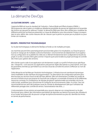 8
La démarche DevOps
DevOps : Perspective technologique
Sur le plan technologique, la démarche DevOps se fonde sur de multiples principes.
Les machines peuvent être automatiquement provisionnées grâce à la virtualisation, au Cloud et grace à
la prise en charge par de multiples outils d’orchestration. L’environnement de déploiement d’une applica-
tion (sa configuration et sa plateforme cible) est un élément fondamental dont va dépendre la réussite du
projet. A ce titre, il se doit d’être géré comme n’importe quel autre livrable du projet (archivage et contrôle
des mises à jour, gestion des versions).
Afin d’éviter que le code d’une application soit étroitement couplé à un profil d’infrastructure spécifique,
des « blueprints » sont associés aux applications précisant les règles descriptives ou prescriptives, ainsi que
les paramètres d’entrée qui permettent aux services Cloud de connaître les actions à effectuer au nom de
l’application.
Cette démarche est facilitée par l’évolution technologique. L’infrastructure est maintenant dynamique-
ment modifiable via des interfaces de programmation. Les descriptions de configuration peuvent donc
être fournies aux services Cloud via des API bien définies. Elles sont directement corrélées aux profils de
services d’infrastructure que propose le Cloud afin de configurer un ensemble d’instances et les différentes
ressources connexes. En conséquence, les équipes de gestion opérationnelle sont amenées à écrire du
code (scripts, workflows) pour provisionner et configurer les environnements cibles. A ce titre, il leur est
recommandé de tirer parti des pratiques issues du monde du développement (tels que l’utilisation de
référentiels partagés avec contrôle de version, l’automatisation des tests,…)
L’instrumentation d’une solution est essentielle pour pouvoir observer son comportement sur le plan
fonctionnel (pour obtenir des informations permettant de répondre aux besoins fluctuants des utilisateurs)
et sur le plan technique (afin de pouvoir corriger les dysfonctionnements au plus tôt, identifier les limites
en termes de performance).
L’approche RMA est issue du standard de l’industrie « Failure Mode and Effects Analysis (FMEA). »
Elle propose de créer et gérer un modèle qui détaille les possibilités de pannes de l’application et l’ensemble
des actions qui peuvent en atténuer l’impact. la démarche RMA peut donc être utilisée pour modéliser les
différents points de l’architecture présentant un risque de défaillance, pour documenter l’impact correspon-
dant et pour définir des contre-mesures afin de s’assurer que la panne ne puisse pas se produire ou pour
limiter son incidence.
La culture DevOps - suite
 