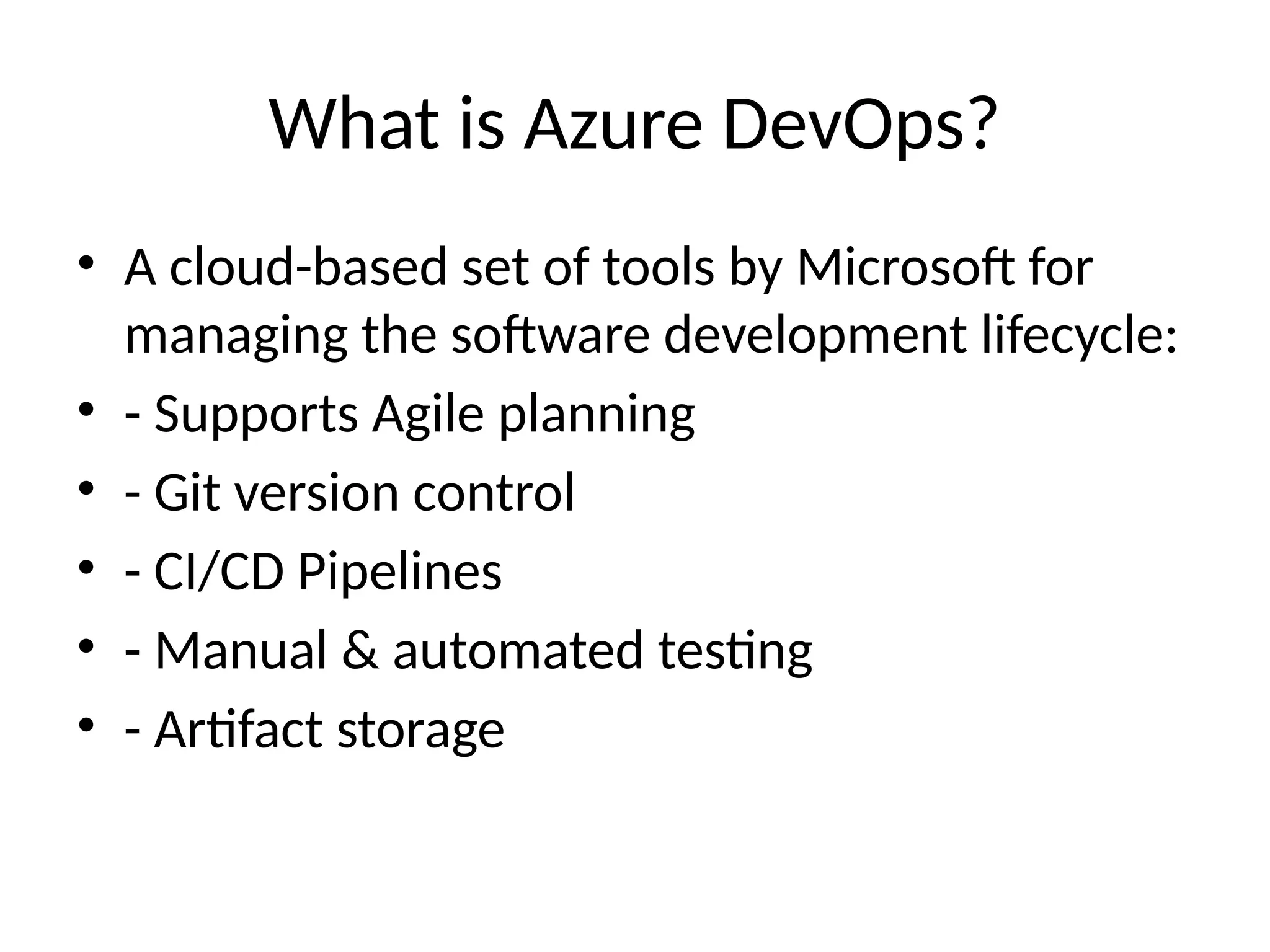 What is Azure DevOps?
• A cloud-based set of tools by Microsoft for
managing the software development lifecycle:
• - Supports Agile planning
• - Git version control
• - CI/CD Pipelines
• - Manual & automated testing
• - Artifact storage
 