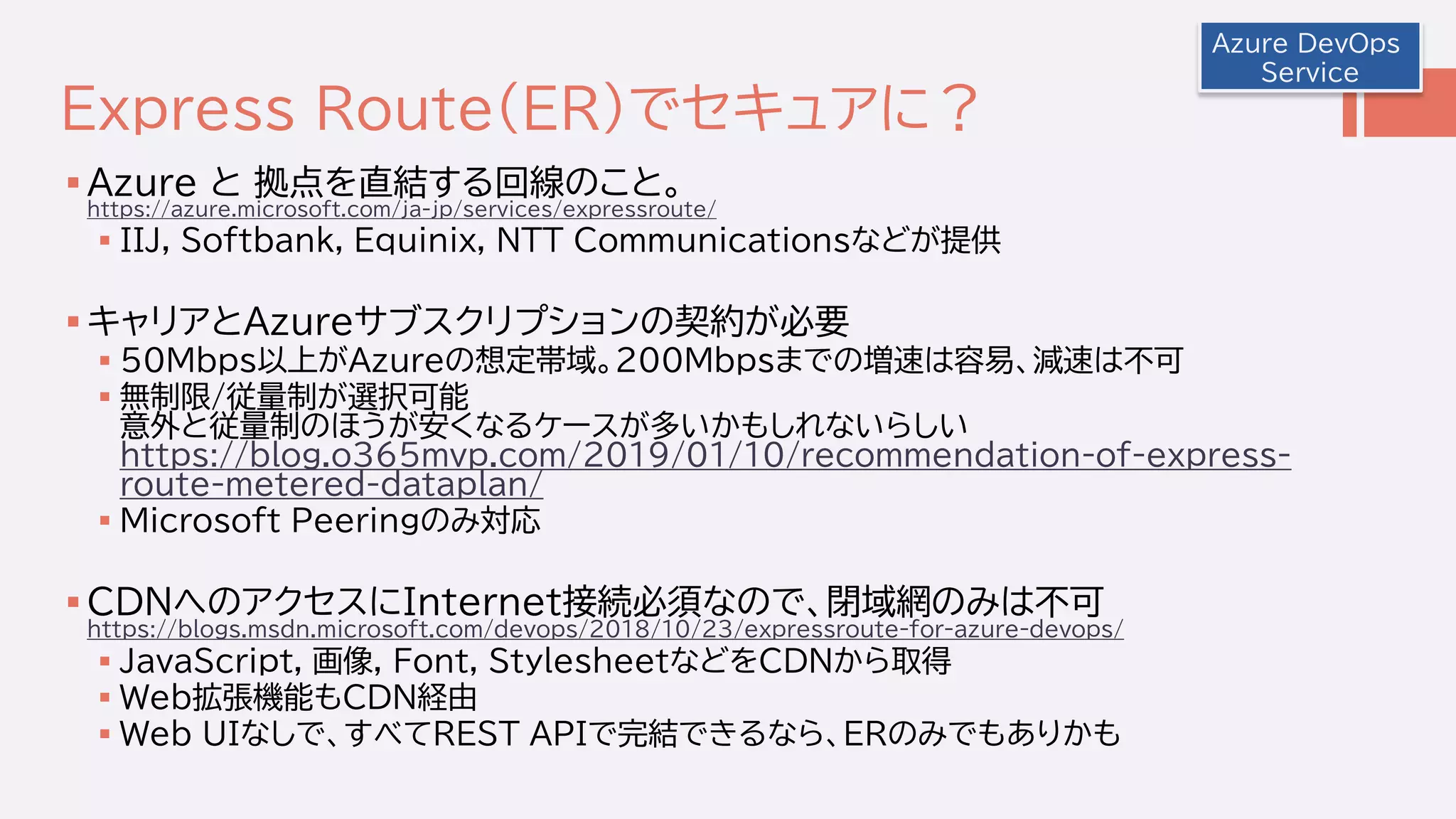 Express Route(ER)でセキュアに？
 Azure と 拠点を直結する回線のこと。
https://azure.microsoft.com/ja-jp/services/expressroute/
 IIJ, Softbank, Equinix, NTT Communicationsなどが提供
 キャリアとAzureサブスクリプションの契約が必要
 50Mbps以上がAzureの想定帯域。200Mbpsまでの増速は容易、減速は不可
 無制限/従量制が選択可能
意外と従量制のほうが安くなるケースが多いかもしれないらしい
https://blog.o365mvp.com/2019/01/10/recommendation-of-express-
route-metered-dataplan/
 Microsoft Peeringのみ対応
 CDNへのアクセスにInternet接続必須なので、閉域網のみは不可
https://blogs.msdn.microsoft.com/devops/2018/10/23/expressroute-for-azure-devops/
 JavaScript, 画像, Font, StylesheetなどをCDNから取得
 Web拡張機能もCDN経由
 Web UIなしで、すべてREST APIで完結できるなら、ERのみでもありかも
Azure DevOps
Service
 