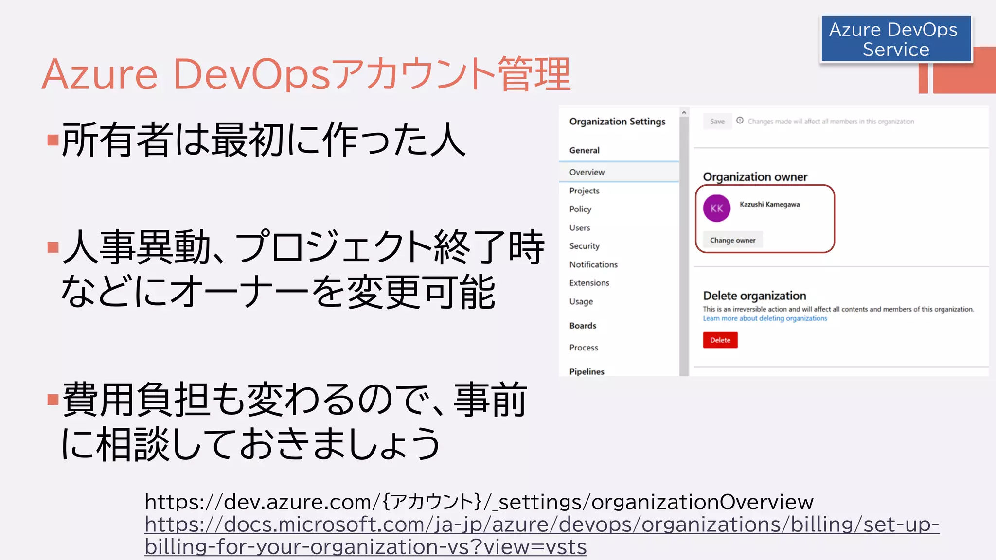 Azure DevOpsアカウント管理
所有者は最初に作った人
人事異動、プロジェクト終了時
などにオーナーを変更可能
費用負担も変わるので、事前
に相談しておきましょう
Azure DevOps
Service
https://dev.azure.com/{アカウント}/_settings/organizationOverview
https://docs.microsoft.com/ja-jp/azure/devops/organizations/billing/set-up-
billing-for-your-organization-vs?view=vsts
 