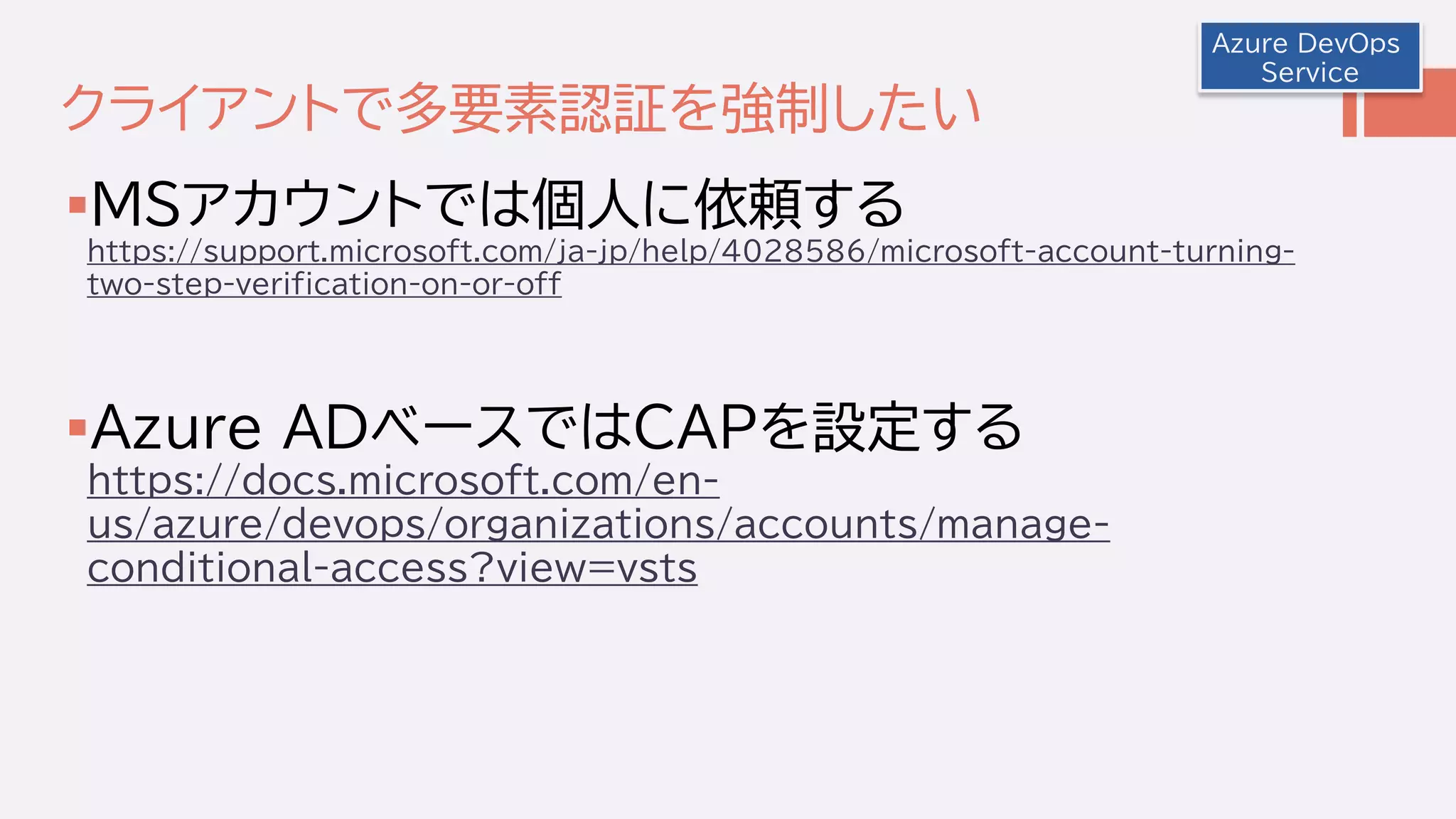 クライアントで多要素認証を強制したい
MSアカウントでは個人に依頼する
https://support.microsoft.com/ja-jp/help/4028586/microsoft-account-turning-
two-step-verification-on-or-off
Azure ADベースではCAPを設定する
https://docs.microsoft.com/en-
us/azure/devops/organizations/accounts/manage-
conditional-access?view=vsts
Azure DevOps
Service
 