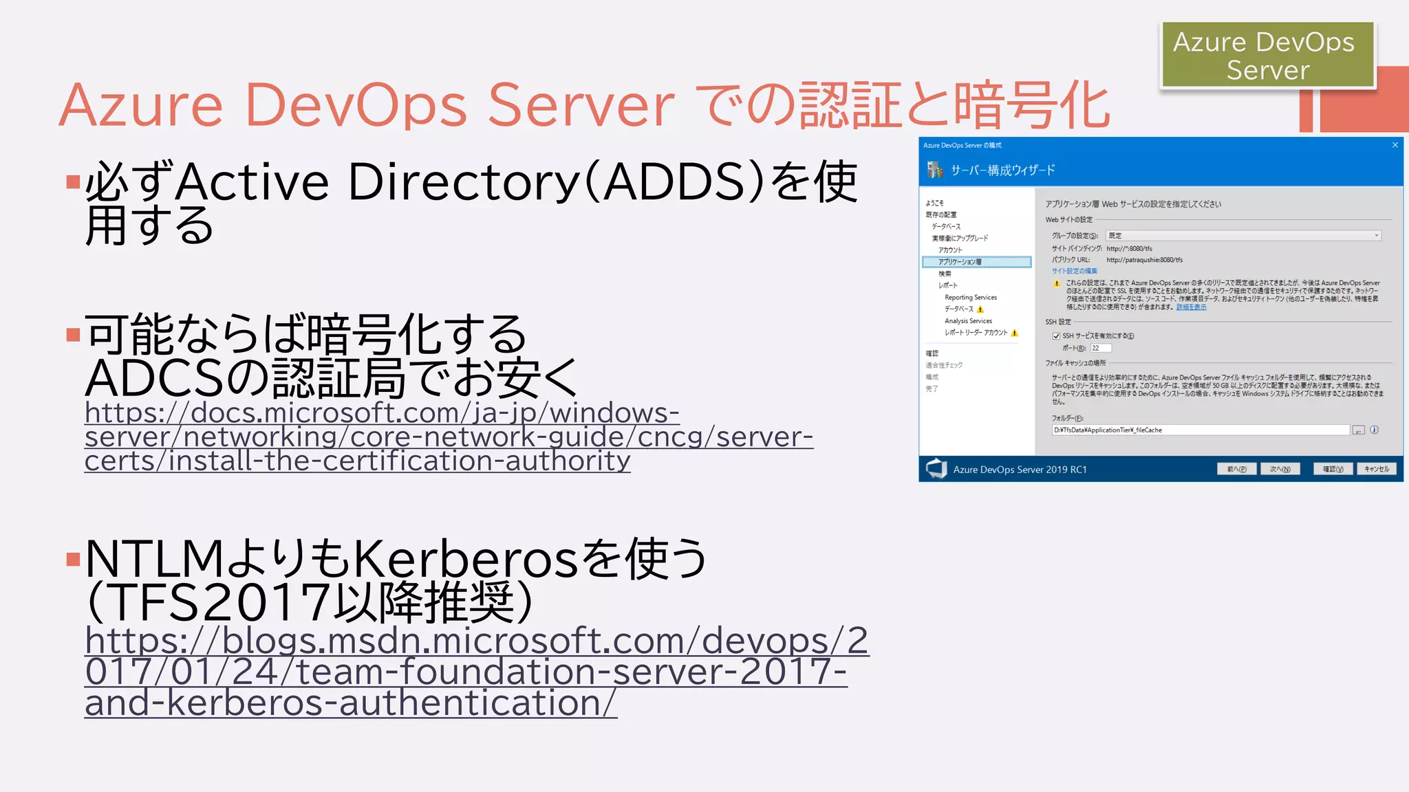 Azure DevOps Server での認証と暗号化
必ずActive Directory(ADDS)を使
用する
可能ならば暗号化する
ADCSの認証局でお安く
https://docs.microsoft.com/ja-jp/windows-
server/networking/core-network-guide/cncg/server-
certs/install-the-certification-authority
NTLMよりもKerberosを使う
(TFS2017以降推奨)
https://blogs.msdn.microsoft.com/devops/2
017/01/24/team-foundation-server-2017-
and-kerberos-authentication/
Azure DevOps
Server
 