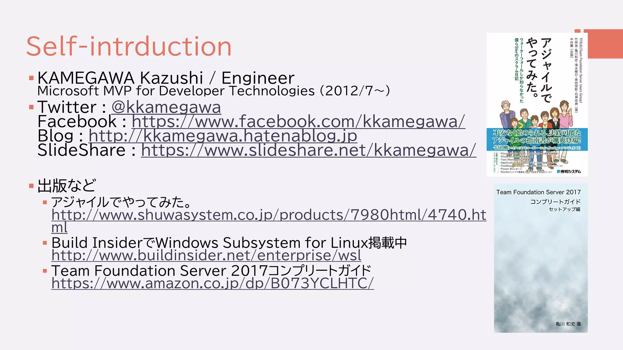 Self-intrduction
 KAMEGAWA Kazushi / Engineer
Microsoft MVP for Developer Technologies (2012/7～)
 Twitter : @kkamegawa
Facebook : https://www.facebook.com/kkamegawa/
Blog : http://kkamegawa.hatenablog.jp
SlideShare : https://www.slideshare.net/kkamegawa/
 出版など
 アジャイルでやってみた。
http://www.shuwasystem.co.jp/products/7980html/4740.ht
ml
 Build InsiderでWindows Subsystem for Linux掲載中
http://www.buildinsider.net/enterprise/wsl
 Team Foundation Server 2017コンプリートガイド
https://www.amazon.co.jp/dp/B073YCLHTC/
 