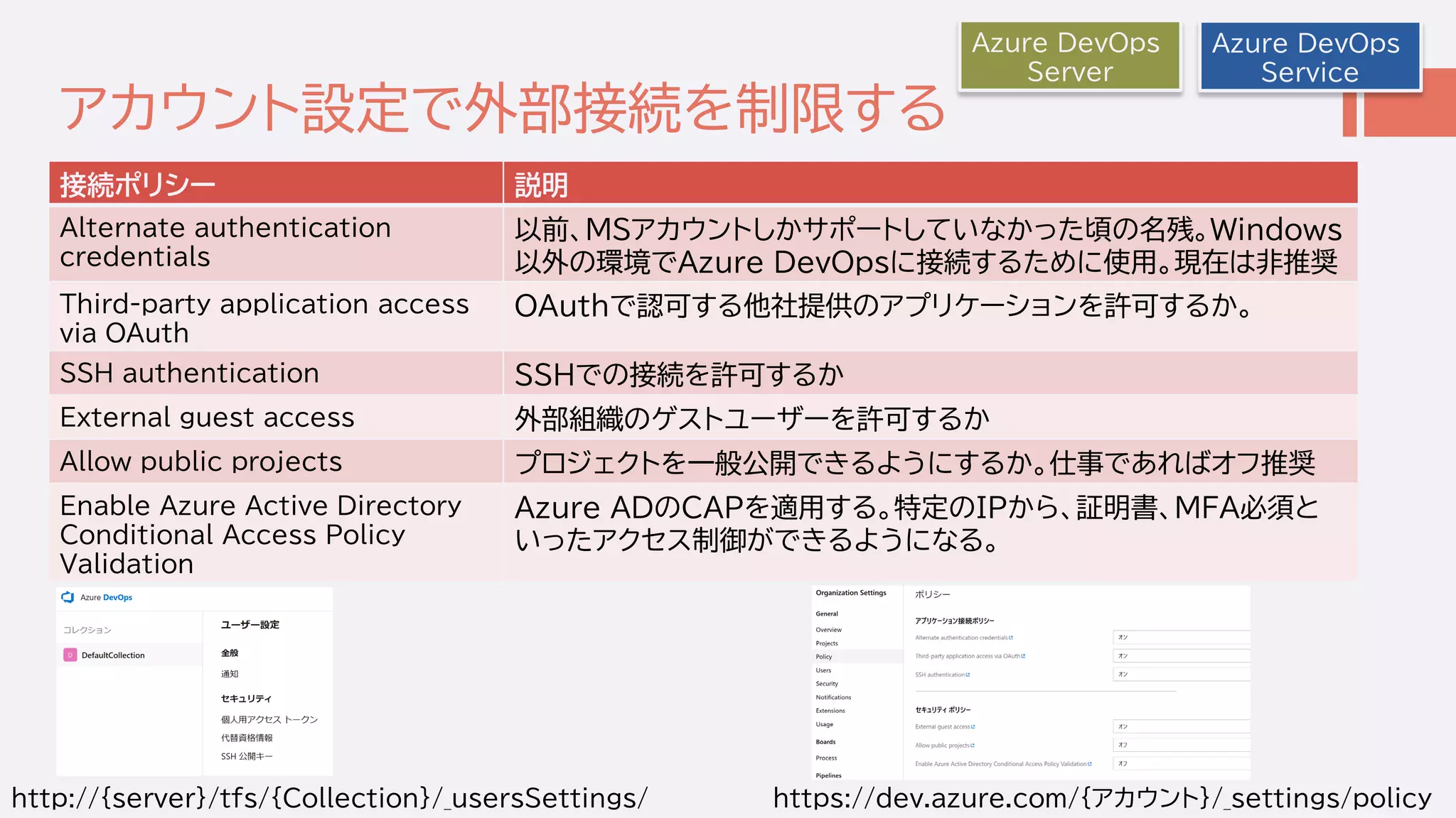 アカウント設定で外部接続を制限する
接続ポリシー 説明
Alternate authentication
credentials
以前、MSアカウントしかサポートしていなかった頃の名残。Windows
以外の環境でAzure DevOpsに接続するために使用。現在は非推奨
Third-party application access
via OAuth
OAuthで認可する他社提供のアプリケーションを許可するか。
SSH authentication SSHでの接続を許可するか
External guest access 外部組織のゲストユーザーを許可するか
Allow public projects プロジェクトを一般公開できるようにするか。仕事であればオフ推奨
Enable Azure Active Directory
Conditional Access Policy
Validation
Azure ADのCAPを適用する。特定のIPから、証明書、MFA必須と
いったアクセス制御ができるようになる。
Azure DevOps
Service
Azure DevOps
Server
https://dev.azure.com/｛アカウント｝/_settings/policyhttp://｛server｝/tfs/{Collection}/_usersSettings/
 