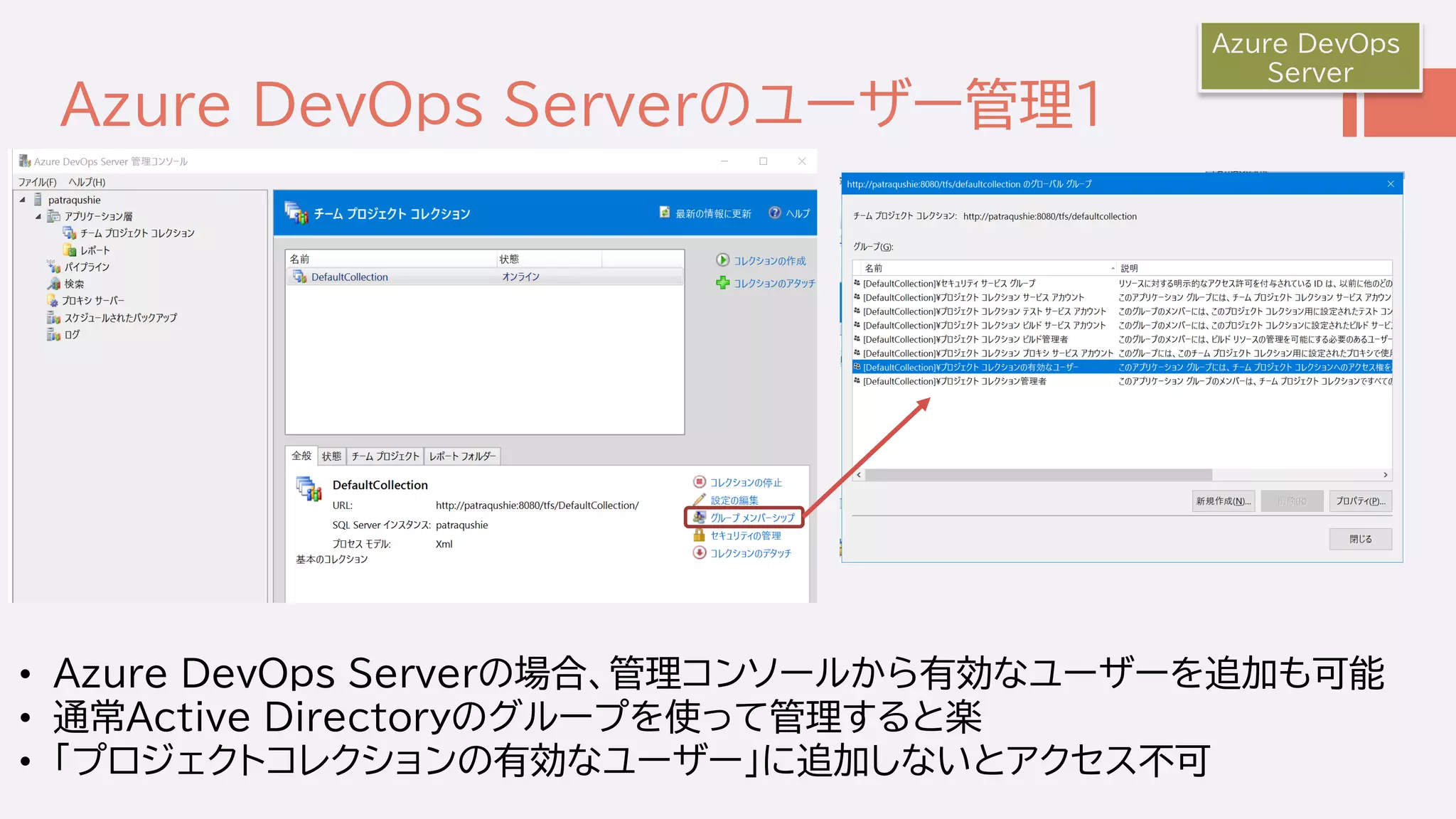 Azure DevOps Serverのユーザー管理１
Azure DevOps
Server
• Azure DevOps Serverの場合、管理コンソールから有効なユーザーを追加も可能
• 通常Active Directoryのグループを使って管理すると楽
• 「プロジェクトコレクションの有効なユーザー」に追加しないとアクセス不可
 