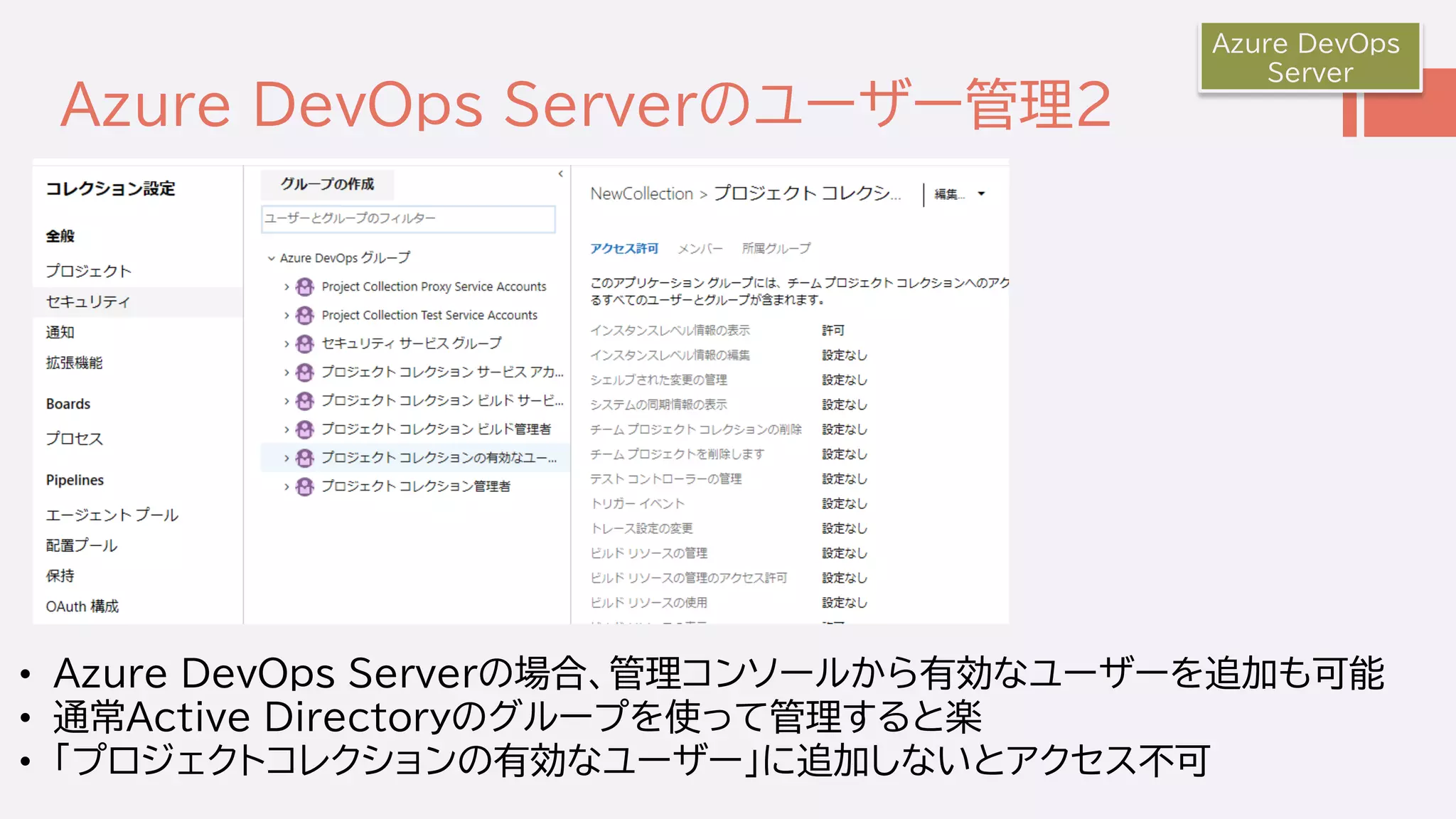 Azure DevOps Serverのユーザー管理２
Azure DevOps
Server
• Azure DevOps Serverの場合、管理コンソールから有効なユーザーを追加も可能
• 通常Active Directoryのグループを使って管理すると楽
• 「プロジェクトコレクションの有効なユーザー」に追加しないとアクセス不可
 