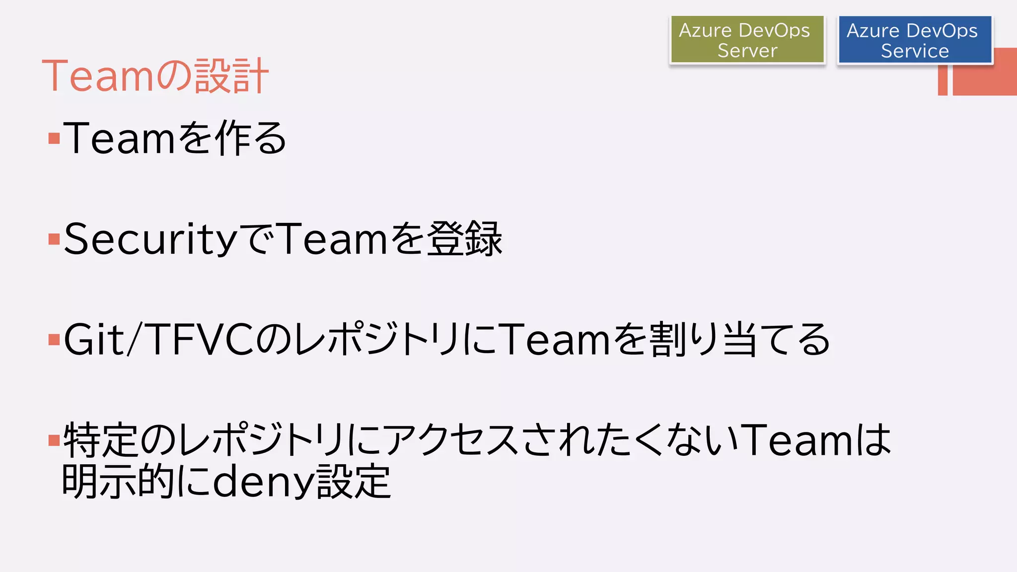 Teamの設計
Teamを作る
SecurityでTeamを登録
Git/TFVCのレポジトリにTeamを割り当てる
特定のレポジトリにアクセスされたくないTeamは
明示的にdeny設定
Azure DevOps
Service
Azure DevOps
Server
 