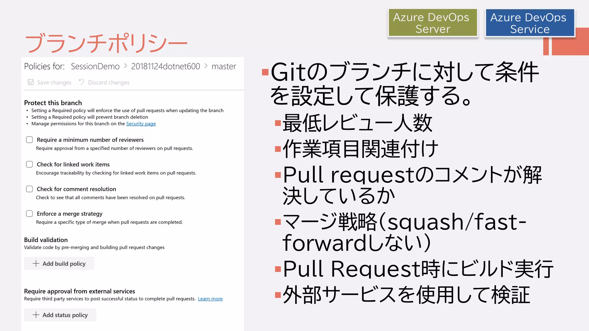 ブランチポリシー
Gitのブランチに対して条件
を設定して保護する。
最低レビュー人数
作業項目関連付け
Pull requestのコメントが解
決しているか
マージ戦略(squash/fast-
forwardしない)
Pull Request時にビルド実行
外部サービスを使用して検証
Azure DevOps
Service
Azure DevOps
Server
 