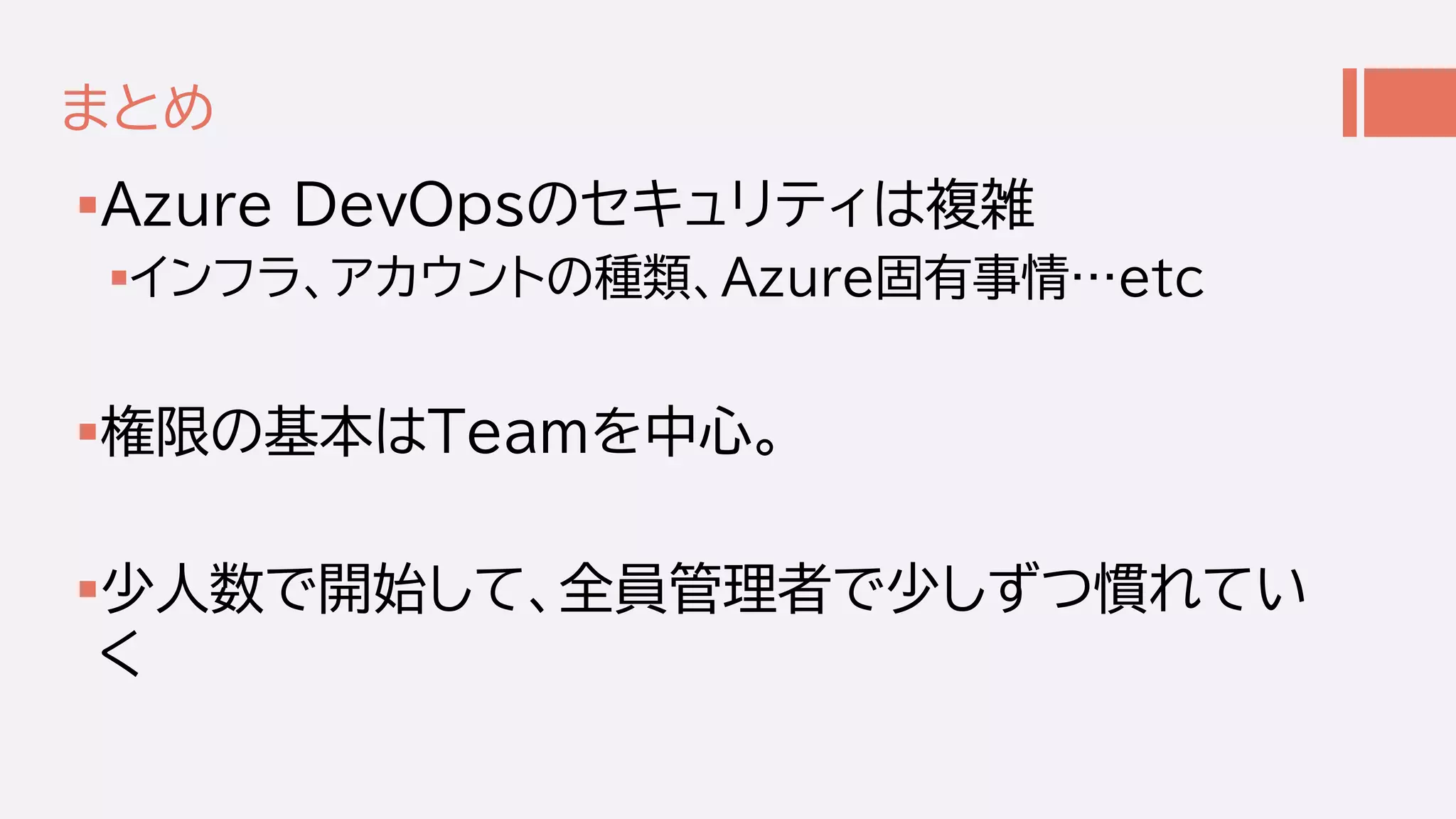 まとめ
Azure DevOpsのセキュリティは複雑
インフラ、アカウントの種類、Azure固有事情…etc
権限の基本はTeamを中心。
少人数で開始して、全員管理者で少しずつ慣れてい
く
 