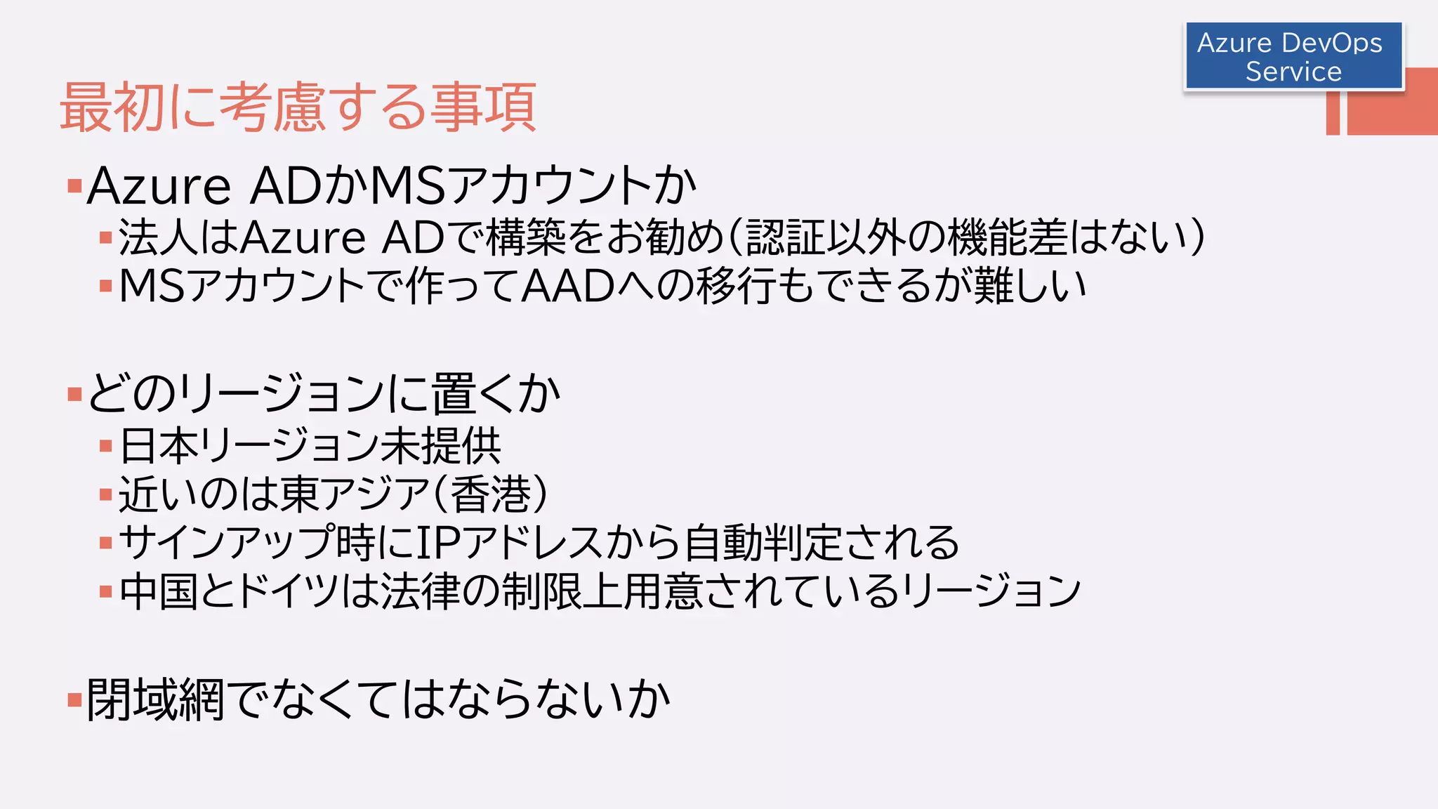 最初に考慮する事項
Azure ADかMSアカウントか
法人はAzure ADで構築をお勧め(認証以外の機能差はない)
MSアカウントで作ってAADへの移行もできるが難しい
どのリージョンに置くか
日本リージョン未提供
近いのは東アジア(香港)
サインアップ時にIPアドレスから自動判定される
中国とドイツは法律の制限上用意されているリージョン
閉域網でなくてはならないか
Azure DevOps
Service
 