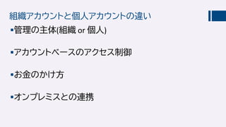 組織アカウントと個人アカウントの違い
管理の主体(組織 or 個人)
アカウントベースのアクセス制御
お金のかけ方
オンプレミスとの連携
 