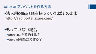 Azure ADアカウントを作る方法
法人用Office 365を持っていればそのまま
http://aad.portal.azure.com/
もっていない場合
Office 365を契約する？
Azure ADを新規で作る？
 