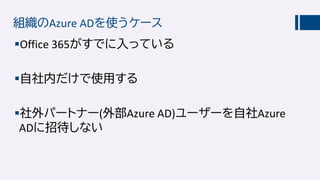 組織のAzure ADを使うケース
Office 365がすでに入っている
自社内だけで使用する
社外パートナー(外部Azure AD)ユーザーを自社Azure
ADに招待しない
 