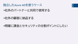 独立したAzure ADを使うケース
社外のパートナーと共同で使用する
社外の顧客に納品する
明確に課金とセキュリティの分割ポイントにしたい
 