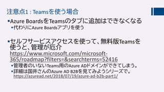 注意点1 : Teamsを使う場合
Azure BoardsをTeamsのタブに追加はできなくなる
代わりにAzure Boardsアプリを使う
セルフサービスアクセスを使って、無料版Teamsを
使うと、管理が厄介
https://www.microsoft.com/microsoft-
365/roadmap?filters=&searchterms=52416
管理者のいないTeams用のAzure ADドメインができてしまう。
詳細は国井さんのAzure AD B2Bを見てみようシリーズで。
https://azuread.net/2018/07/19/azure-ad-b2b-part1/
 