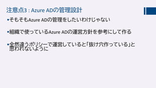 注意点3 : Azure ADの管理設計
そもそもAzure ADの管理をしたいわけじゃない
組織で使っているAzure ADの運営方針を参考にして作る
全然違うポリシーで運営していると「抜け穴作っている」と
思われないように
 