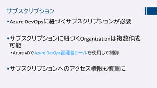 サブスクリプション
Azure DevOpsに紐づくサブスクリプションが必要
サブスクリプションに紐づくOrganizationは複数作成
可能
Azure ADでAzure DevOps管理者ロールを使用して制御
サブスクリプションへのアクセス権限も慎重に
 