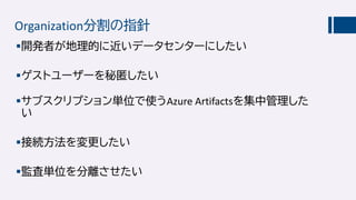Organization分割の指針
開発者が地理的に近いデータセンターにしたい
ゲストユーザーを秘匿したい
サブスクリプション単位で使うAzure Artifactsを集中管理した
い
接続方法を変更したい
監査単位を分離させたい
 