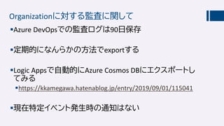 Organizationに対する監査に関して
Azure DevOpsでの監査ログは90日保存
定期的になんらかの方法でexportする
Logic Appsで自動的にAzure Cosmos DBにエクスポートし
てみる
https://kkamegawa.hatenablog.jp/entry/2019/09/01/115041
現在特定イベント発生時の通知はない
 