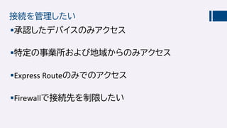 接続を管理したい
承認したデバイスのみアクセス
特定の事業所および地域からのみアクセス
Express Routeのみでのアクセス
Firewallで接続先を制限したい
 
