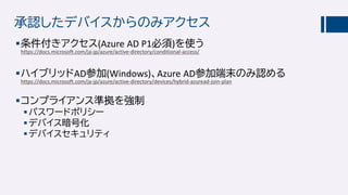 承認したデバイスからのみアクセス
条件付きアクセス(Azure AD P1必須)を使う
https://docs.microsoft.com/ja-jp/azure/active-directory/conditional-access/
ハイブリッドAD参加(Windows)、Azure AD参加端末のみ認める
https://docs.microsoft.com/ja-jp/azure/active-directory/devices/hybrid-azuread-join-plan
コンプライアンス準拠を強制
パスワードポリシー
デバイス暗号化
デバイスセキュリティ
 