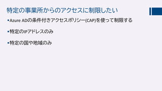 特定の事業所からのアクセスに制限したい
Azure ADの条件付きアクセスポリシー(CAP)を使って制限する
特定のIPアドレスのみ
特定の国や地域のみ
 