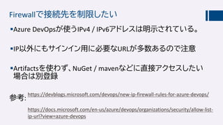 Firewallで接続先を制限したい
Azure DevOpsが使うIPv4 / IPv6アドレスは明示されている。
IP以外にもサインイン用に必要なURLが多数あるので注意
Artifactsを使わず、NuGet / mavenなどに直接アクセスしたい
場合は別登録
https://devblogs.microsoft.com/devops/new-ip-firewall-rules-for-azure-devops/
https://docs.microsoft.com/en-us/azure/devops/organizations/security/allow-list-
ip-url?view=azure-devops
 