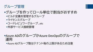 グループ管理
グループを作ってロール単位で割当がおすすめ
ビルド定義を管理するグループ
ライセンスグループ
コードレビュワーグループ…etc
外部サービス接続管理
Azure ADのグループかAzure DevOpsのグループで
運用
Azure ADグループ数はテナント毎の上限があるため注意
 