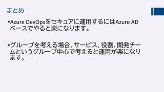 まとめ
Azure DevOpsをセキュアに運用するにはAzure AD
ベースでやると楽になります。
グループを考える場合、サービス、役割、開発チー
ムというグループ中心で考えると運用が楽になり
ます。
 