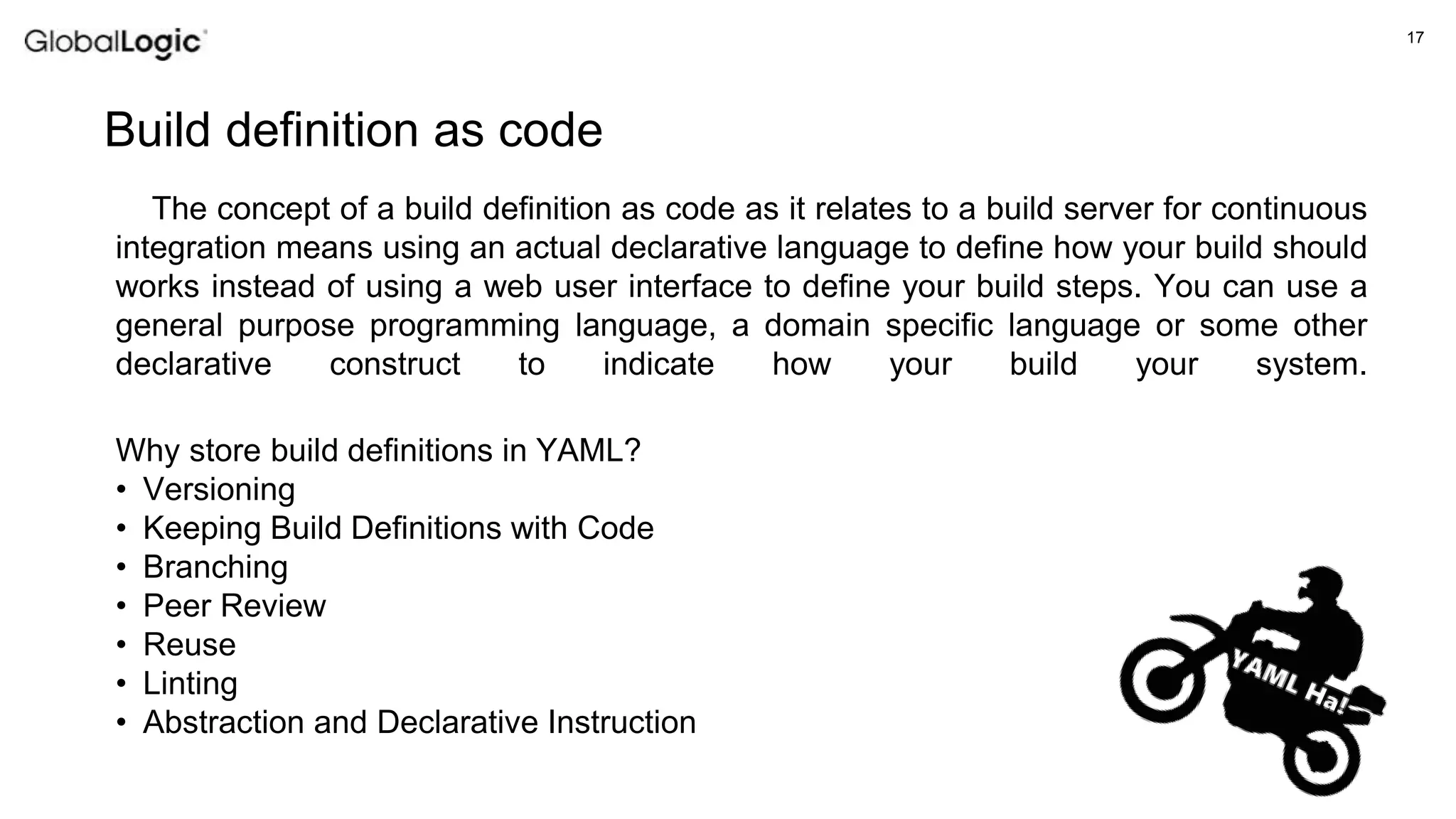 17
Build definition as code
Why store build definitions in YAML?
• Versioning
• Keeping Build Definitions with Code
• Branching
• Peer Review
• Reuse
• Linting
• Abstraction and Declarative Instruction
The concept of a build definition as code as it relates to a build server for continuous
integration means using an actual declarative language to define how your build should
works instead of using a web user interface to define your build steps. You can use a
general purpose programming language, a domain specific language or some other
declarative construct to indicate how your build your system.
 