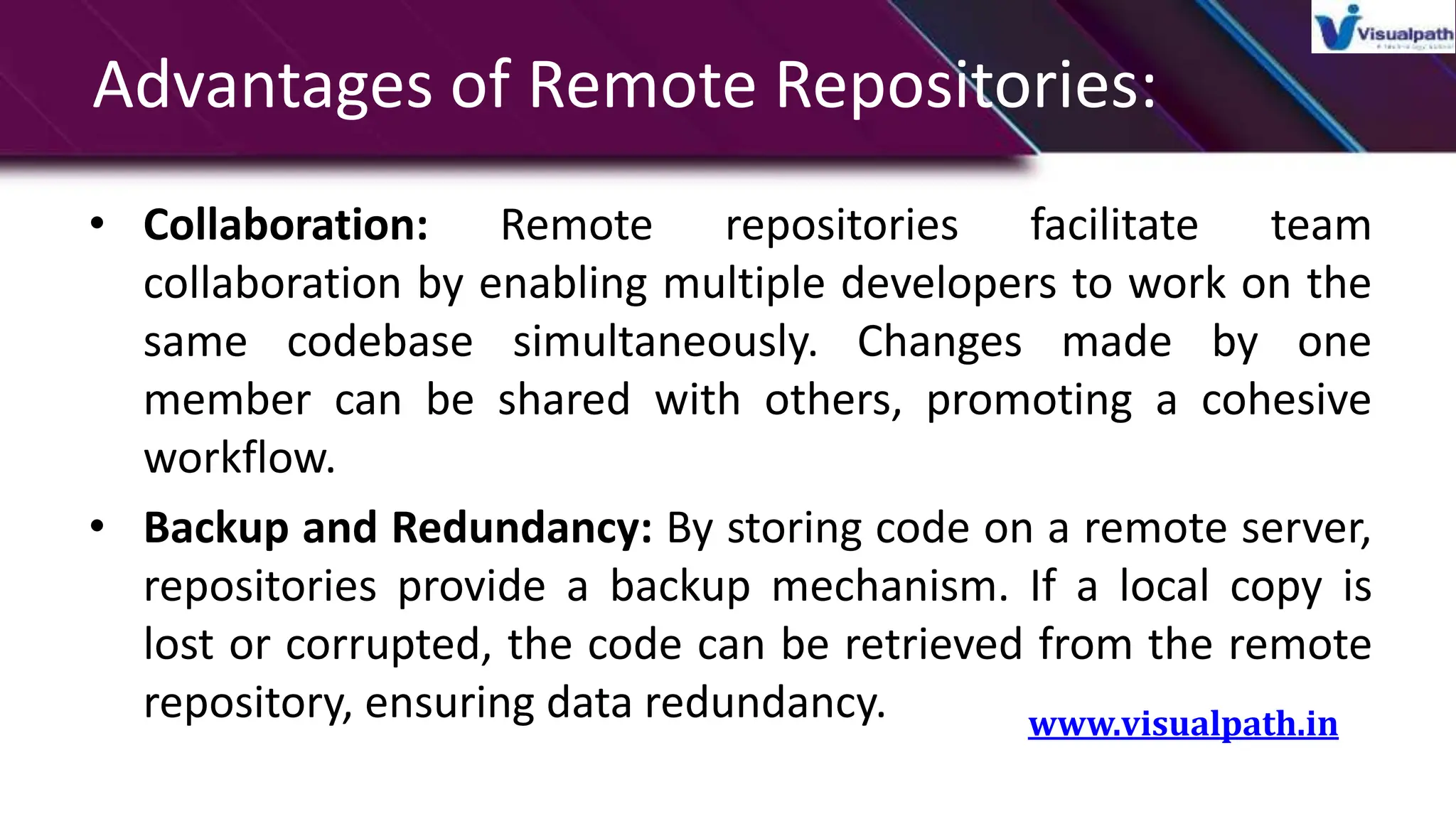 Advantages of Remote Repositories:
• Collaboration: Remote repositories facilitate team
collaboration by enabling multiple developers to work on the
same codebase simultaneously. Changes made by one
member can be shared with others, promoting a cohesive
workflow.
• Backup and Redundancy: By storing code on a remote server,
repositories provide a backup mechanism. If a local copy is
lost or corrupted, the code can be retrieved from the remote
repository, ensuring data redundancy. www.visualpath.in
 