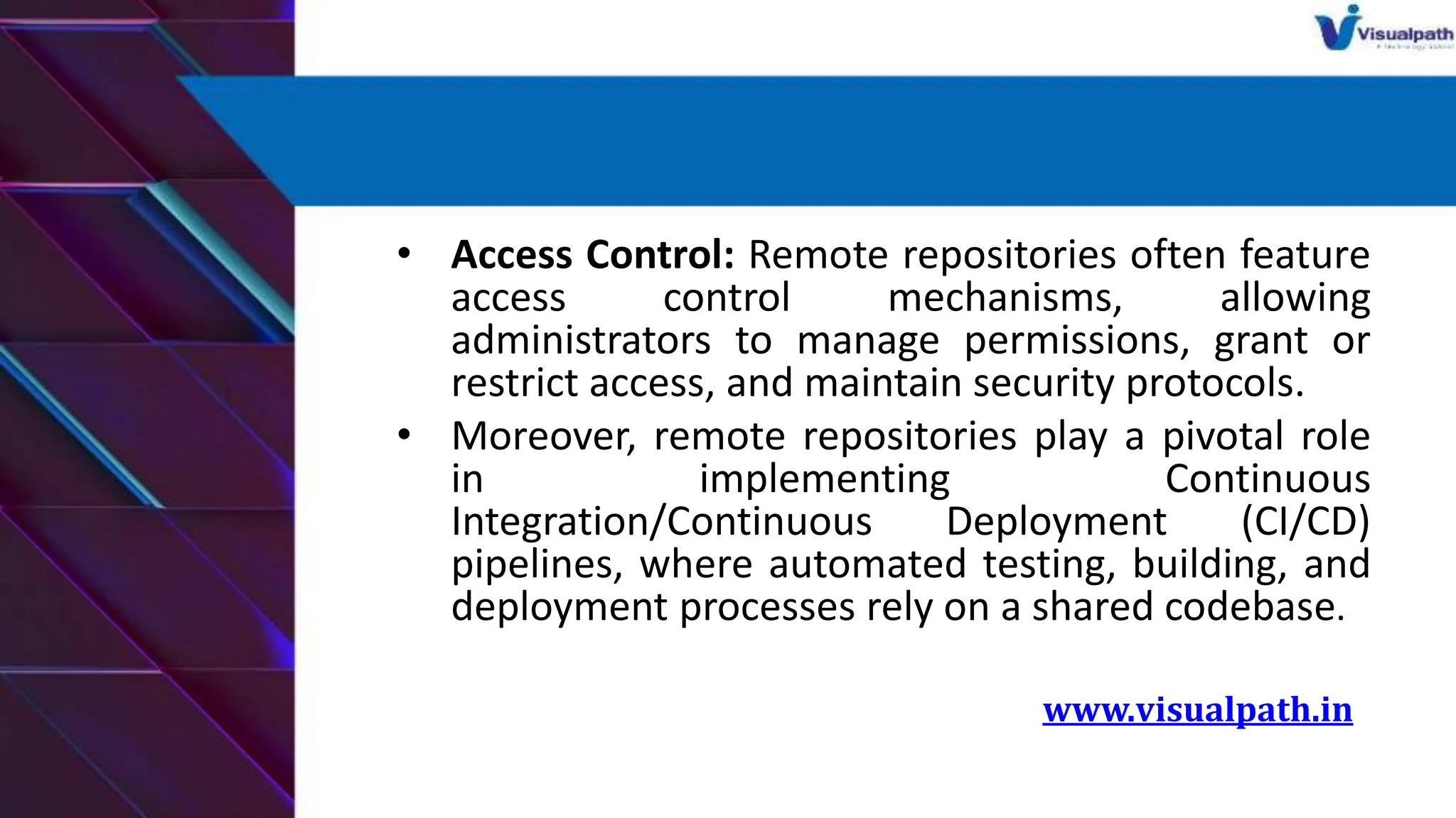 • Access Control: Remote repositories often feature
access control mechanisms, allowing
administrators to manage permissions, grant or
restrict access, and maintain security protocols.
• Moreover, remote repositories play a pivotal role
in implementing Continuous
Integration/Continuous Deployment (CI/CD)
pipelines, where automated testing, building, and
deployment processes rely on a shared codebase.
www.visualpath.in
 
