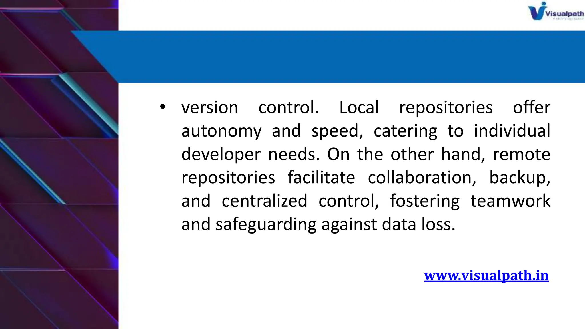 • version control. Local repositories offer
autonomy and speed, catering to individual
developer needs. On the other hand, remote
repositories facilitate collaboration, backup,
and centralized control, fostering teamwork
and safeguarding against data loss.
www.visualpath.in
 