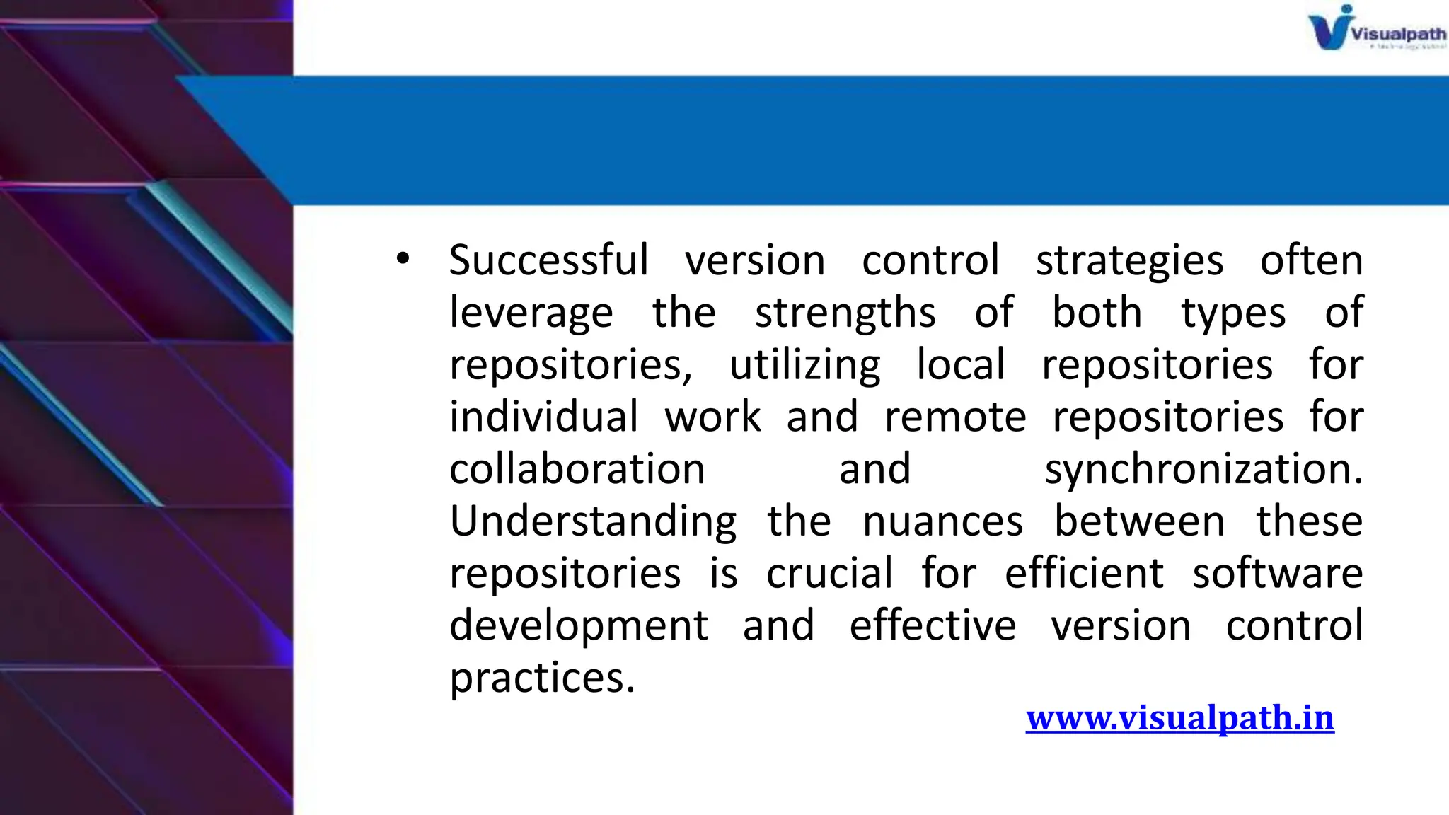 • Successful version control strategies often
leverage the strengths of both types of
repositories, utilizing local repositories for
individual work and remote repositories for
collaboration and synchronization.
Understanding the nuances between these
repositories is crucial for efficient software
development and effective version control
practices.
www.visualpath.in
 