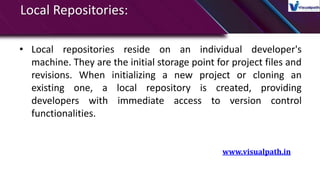 Local Repositories:
• Local repositories reside on an individual developer's
machine. They are the initial storage point for project files and
revisions. When initializing a new project or cloning an
existing one, a local repository is created, providing
developers with immediate access to version control
functionalities.
www.visualpath.in
 