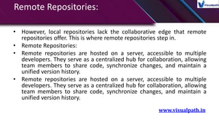 Remote Repositories:
• However, local repositories lack the collaborative edge that remote
repositories offer. This is where remote repositories step in.
• Remote Repositories:
• Remote repositories are hosted on a server, accessible to multiple
developers. They serve as a centralized hub for collaboration, allowing
team members to share code, synchronize changes, and maintain a
unified version history.
• Remote repositories are hosted on a server, accessible to multiple
developers. They serve as a centralized hub for collaboration, allowing
team members to share code, synchronize changes, and maintain a
unified version history.
www.visualpath.in
 