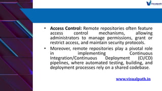 • Access Control: Remote repositories often feature
access control mechanisms, allowing
administrators to manage permissions, grant or
restrict access, and maintain security protocols.
• Moreover, remote repositories play a pivotal role
in implementing Continuous
Integration/Continuous Deployment (CI/CD)
pipelines, where automated testing, building, and
deployment processes rely on a shared codebase.
www.visualpath.in
 