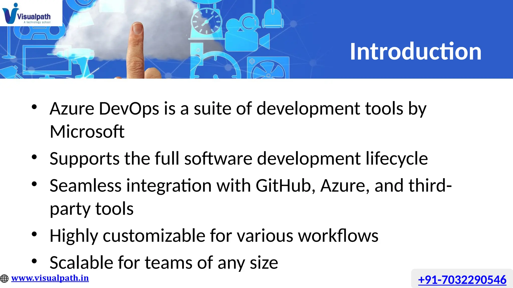 Introduction
• Azure DevOps is a suite of development tools by
Microsoft
• Supports the full software development lifecycle
• Seamless integration with GitHub, Azure, and third-
party tools
• Highly customizable for various workflows
• Scalable for teams of any size
+91-7032290546
 