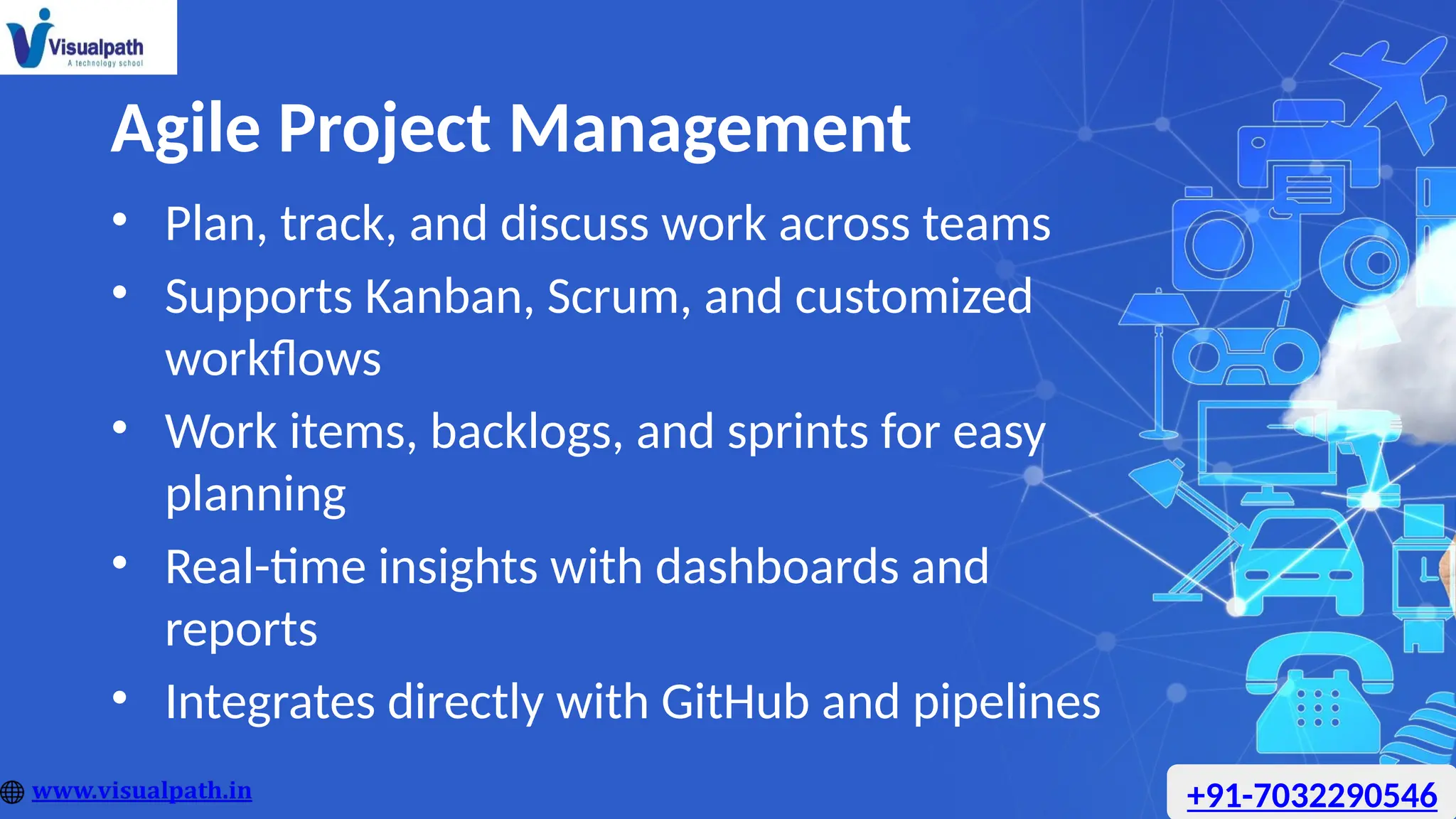 Agile Project Management
• Plan, track, and discuss work across teams
• Supports Kanban, Scrum, and customized
workflows
• Work items, backlogs, and sprints for easy
planning
• Real-time insights with dashboards and
reports
• Integrates directly with GitHub and pipelines
+91-7032290546
 