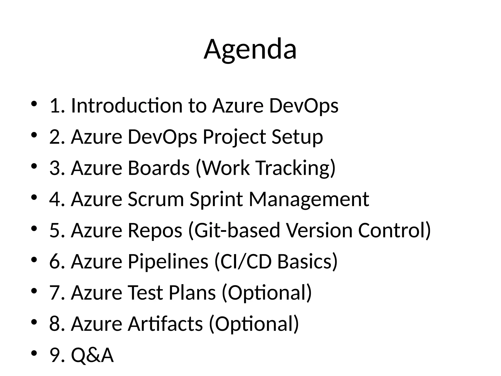 Agenda
• 1. Introduction to Azure DevOps
• 2. Azure DevOps Project Setup
• 3. Azure Boards (Work Tracking)
• 4. Azure Scrum Sprint Management
• 5. Azure Repos (Git-based Version Control)
• 6. Azure Pipelines (CI/CD Basics)
• 7. Azure Test Plans (Optional)
• 8. Azure Artifacts (Optional)
• 9. Q&A
 